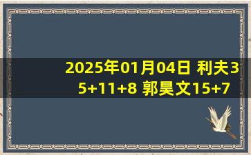 2025年01月04日 利夫35+11+8 郭昊文15+7 詹姆斯34+22+6 同曦大胜天津